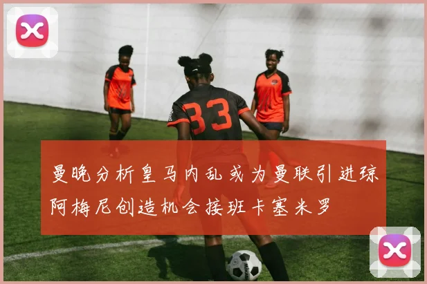 曼晚分析皇马内乱或为曼联引进琼阿梅尼创造机会接班卡塞米罗