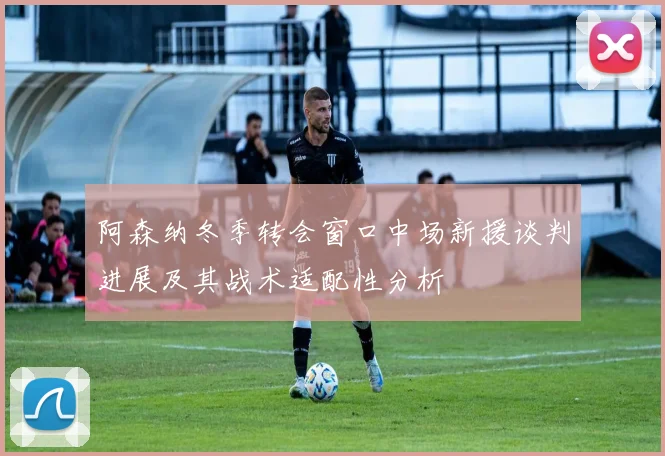 阿森纳冬季转会窗口中场新援谈判进展及其战术适配性分析