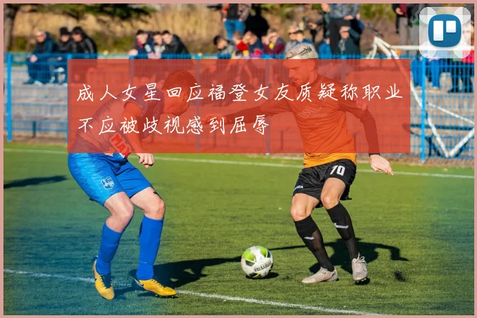 成人女星回应福登女友质疑称职业不应被歧视感到屈辱