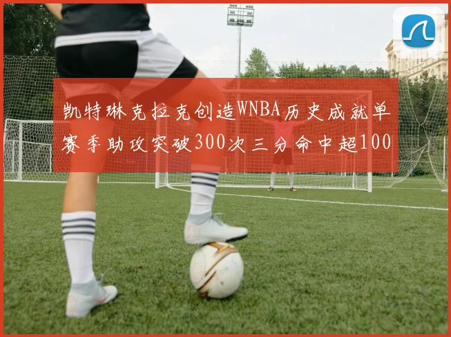 凯特琳克拉克创造WNBA历史成就单赛季助攻突破300次三分命中超100个