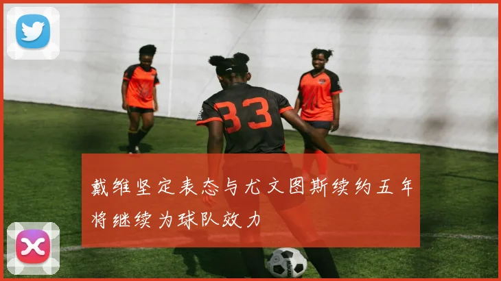 戴维坚定表态与尤文图斯续约五年将继续为球队效力