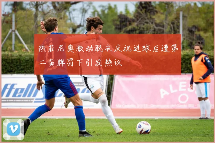 热菲尼奥激动脱衣庆祝进球后遭第二黄牌罚下引发热议