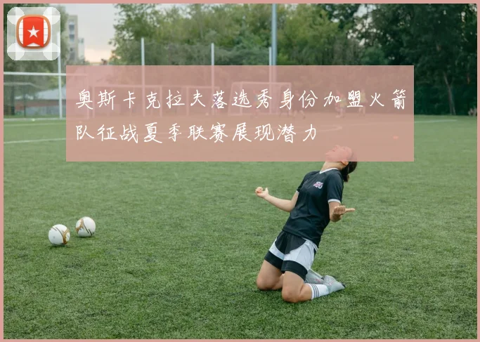 奥斯卡克拉夫落选秀身份加盟火箭队征战夏季联赛展现潜力