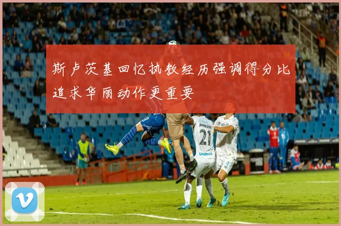 斯卢茨基回忆执教经历强调得分比追求华丽动作更重要