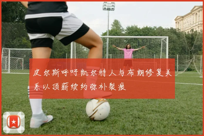 皮尔斯呼吁凯尔特人与布朗修复关系以顶薪续约弥补裂痕