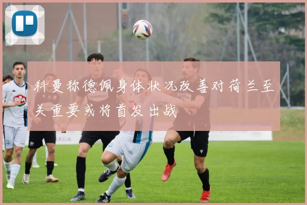 科曼称德佩身体状况改善对荷兰至关重要或将首发出战