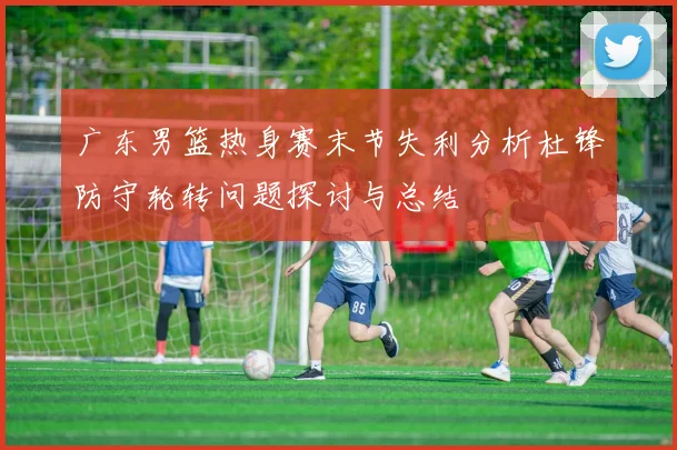 广东男篮热身赛末节失利分析杜锋防守轮转问题探讨与总结