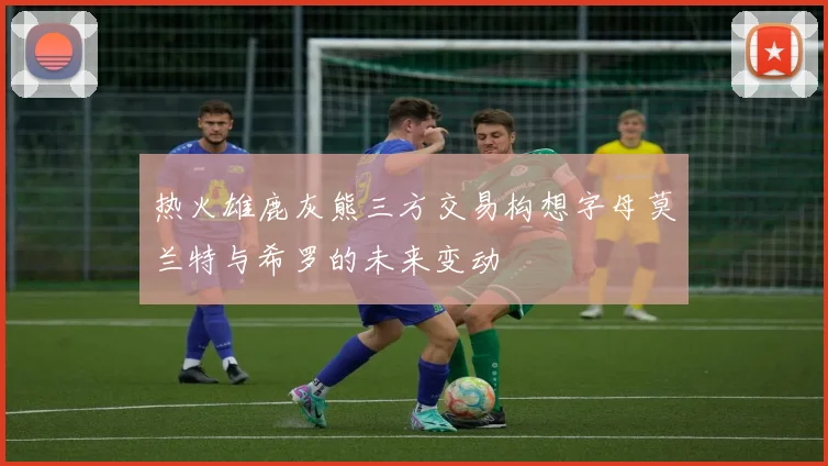 热火雄鹿灰熊三方交易构想字母莫兰特与希罗的未来变动