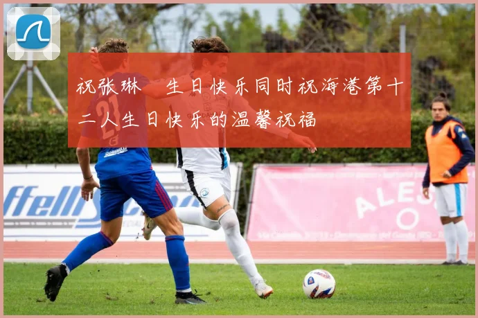 祝张琳芃生日快乐同时祝海港第十二人生日快乐的温馨祝福