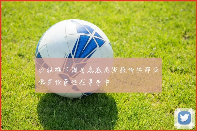 沙拉维下周考虑威尼斯报价热那亚佛罗伦萨也在争夺中