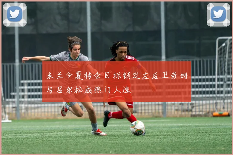 米兰今夏转会目标锁定左后卫劳姆与吕尔松成热门人选