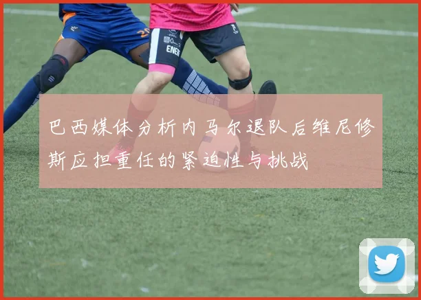巴西媒体分析内马尔退队后维尼修斯应担重任的紧迫性与挑战