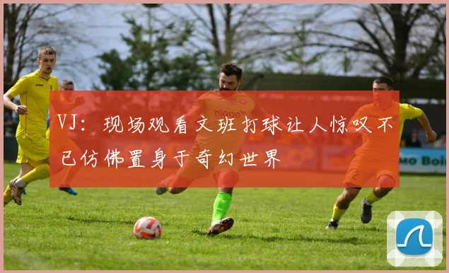 VJ：现场观看文班打球让人惊叹不已仿佛置身于奇幻世界