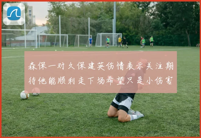 森保一对久保建英伤情表示关注期待他能顺利走下场希望只是小伤害