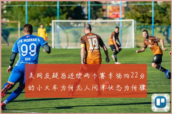 美网友疑惑连续两个赛季场均22分的小火车为何无人问津状态为何骤降