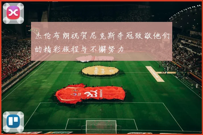 杰伦布朗祝贺尼克斯夺冠致敬他们的精彩旅程与不懈努力