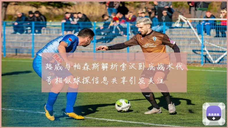 路威与帕森斯解析索汉卧底战术代号相似球探信息共享引发关注