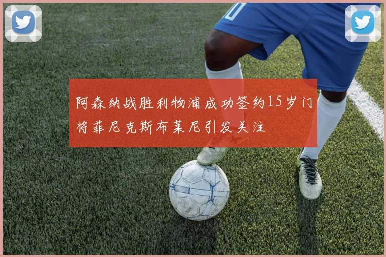 阿森纳战胜利物浦成功签约15岁门将菲尼克斯布莱尼引发关注