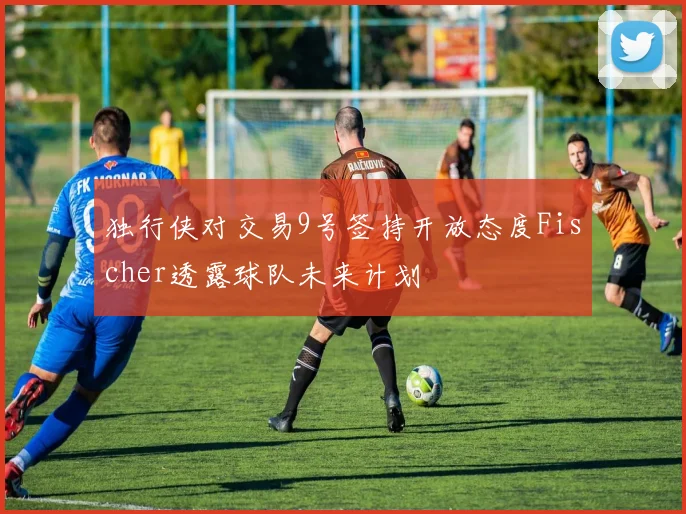 独行侠对交易9号签持开放态度Fischer透露球队未来计划