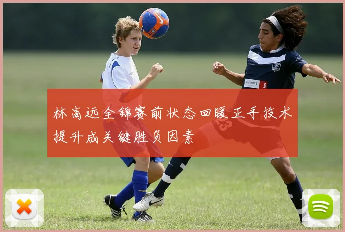 林高远全锦赛前状态回暖正手技术提升成关键胜负因素