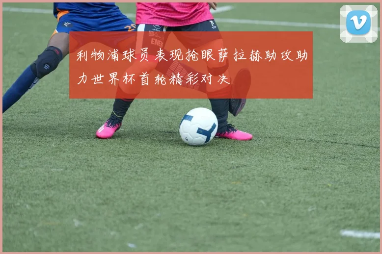 利物浦球员表现抢眼萨拉赫助攻助力世界杯首轮精彩对决