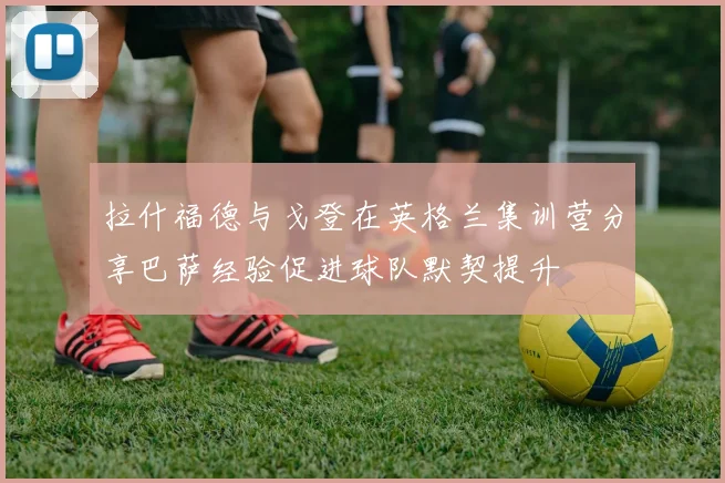拉什福德与戈登在英格兰集训营分享巴萨经验促进球队默契提升