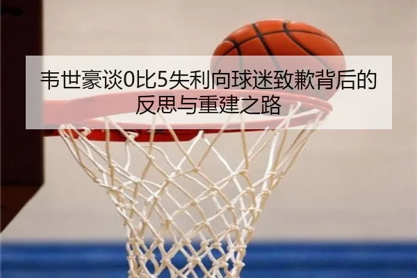韦世豪谈0比5失利向球迷致歉背后的反思与重建之路